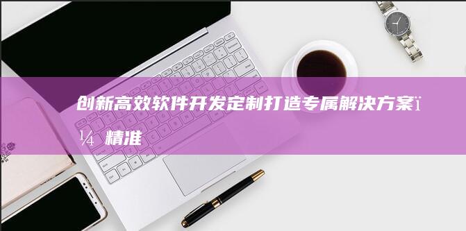 创新高效软件开发定制：打造专属解决方案，精准赋能企业数字化转型